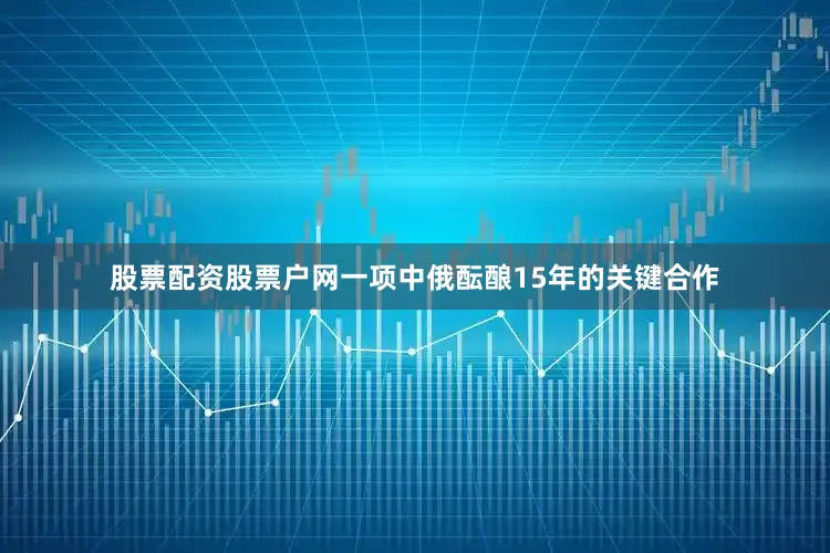 股票配资股票户网一项中俄酝酿15年的关键合作