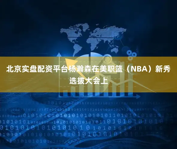 北京实盘配资平台杨瀚森在美职篮（NBA）新秀选拔大会上