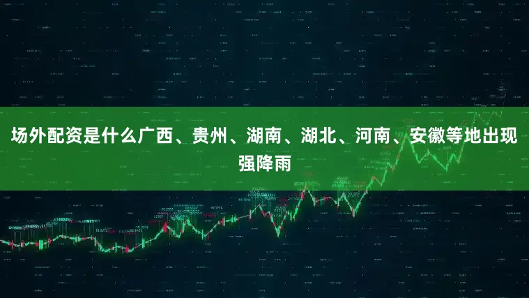 场外配资是什么广西、贵州、湖南、湖北、河南、安徽等地出现强降雨