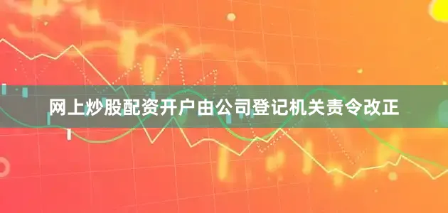 网上炒股配资开户由公司登记机关责令改正