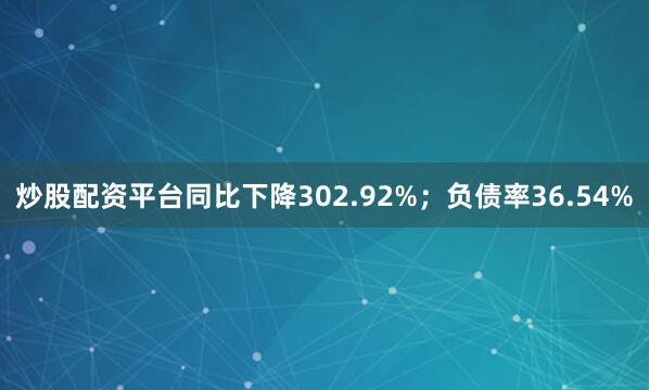 炒股配资平台同比下降302.92%；负债率36.54%
