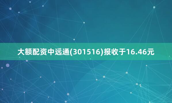 大额配资中远通(301516)报收于16.46元