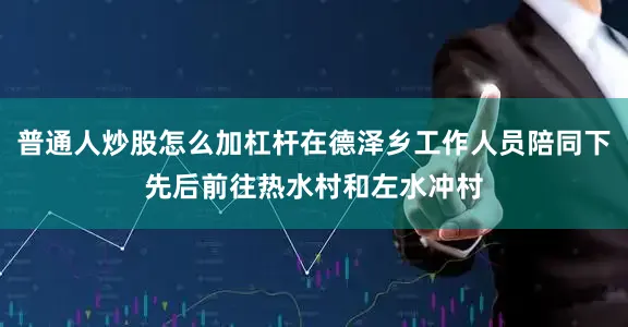 普通人炒股怎么加杠杆在德泽乡工作人员陪同下先后前往热水村和左水冲村