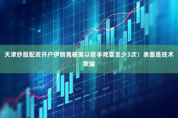 天津炒股配资开户伊朗竟被美以联手戏耍至少3次！表面是技术欺骗