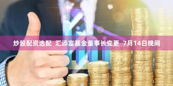 炒股配资选配  汇添富基金董事长变更  7月14日晚间