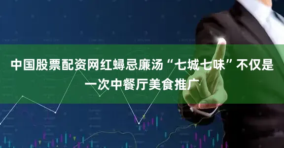 中国股票配资网红蟳忌廉汤“七城七味”不仅是一次中餐厅美食推广